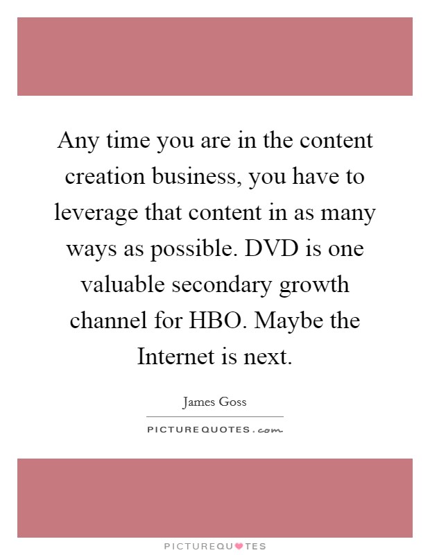 Any time you are in the content creation business, you have to leverage that content in as many ways as possible. DVD is one valuable secondary growth channel for HBO. Maybe the Internet is next. Picture Quote #1