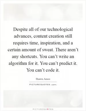 Despite all of our technological advances, content creation still requires time, inspiration, and a certain amount of sweat. There aren’t any shortcuts. You can’t write an algorithm for it. You can’t predict it. You can’t code it Picture Quote #1