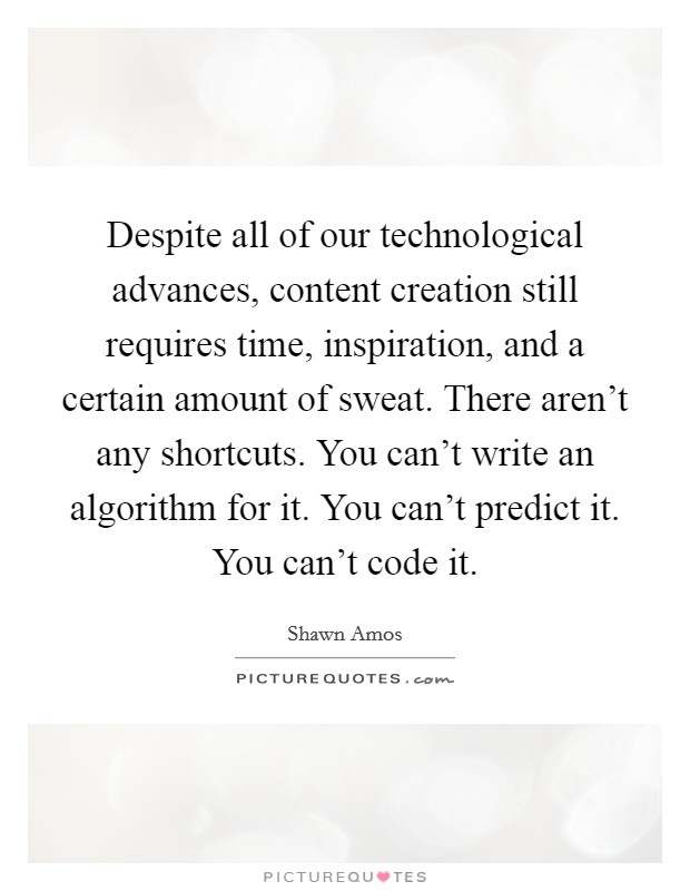 Despite all of our technological advances, content creation still requires time, inspiration, and a certain amount of sweat. There aren't any shortcuts. You can't write an algorithm for it. You can't predict it. You can't code it. Picture Quote #1