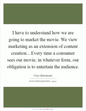 I have to understand how we are going to market the movie. We view marketing as an extension of content creation... Every time a consumer sees our movie, in whatever form, our obligation is to entertain the audience Picture Quote #1