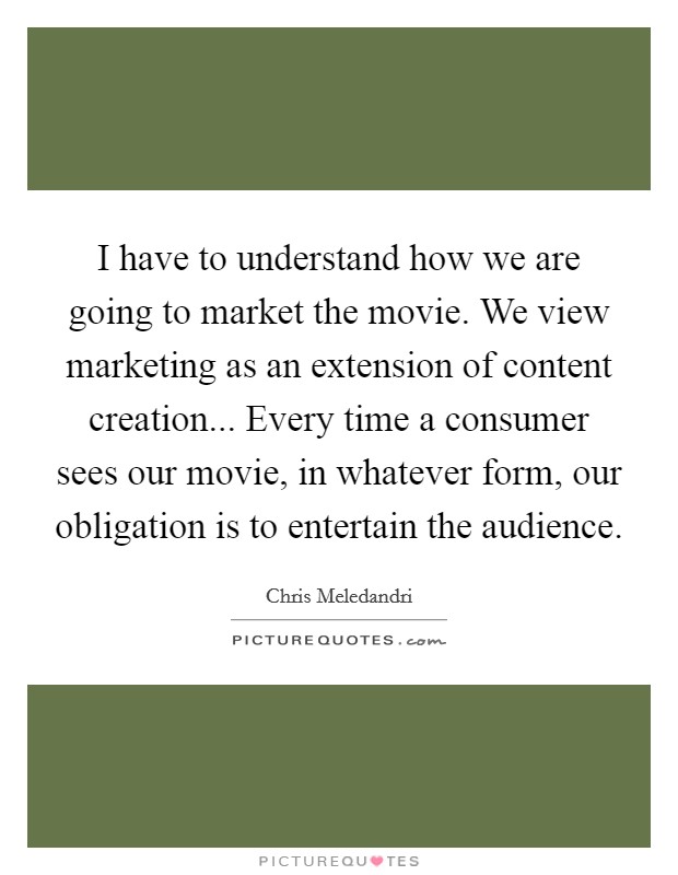 I have to understand how we are going to market the movie. We view marketing as an extension of content creation... Every time a consumer sees our movie, in whatever form, our obligation is to entertain the audience. Picture Quote #1