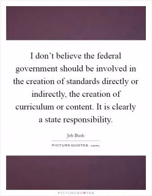 I don’t believe the federal government should be involved in the creation of standards directly or indirectly, the creation of curriculum or content. It is clearly a state responsibility Picture Quote #1