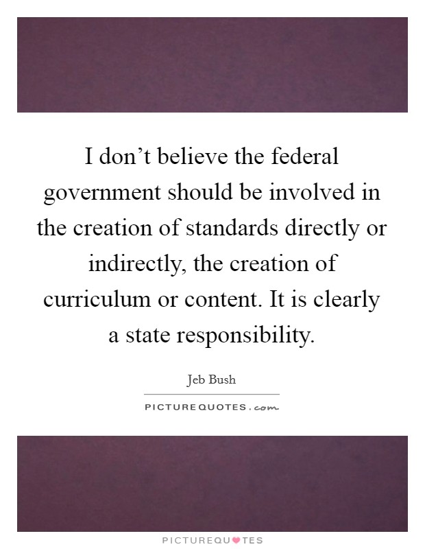 I don't believe the federal government should be involved in the creation of standards directly or indirectly, the creation of curriculum or content. It is clearly a state responsibility. Picture Quote #1
