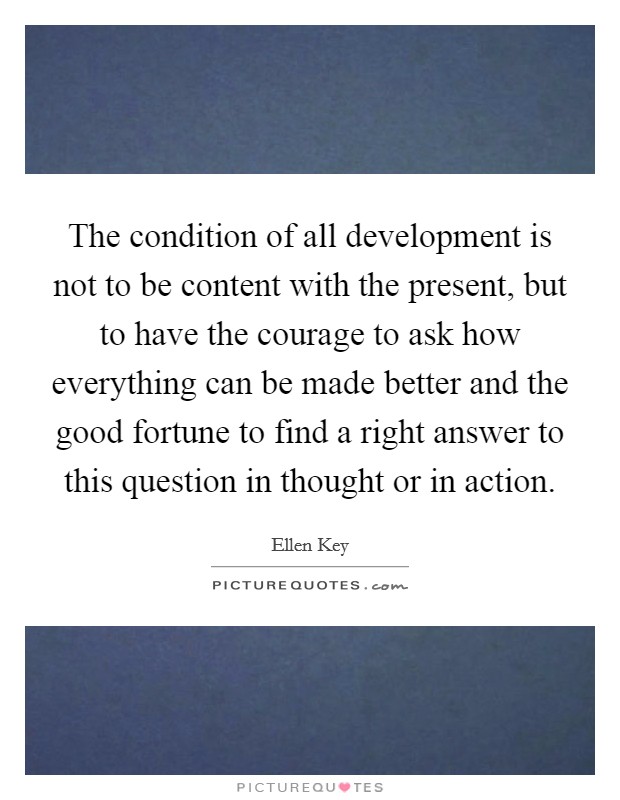 The condition of all development is not to be content with the present, but to have the courage to ask how everything can be made better and the good fortune to find a right answer to this question in thought or in action. Picture Quote #1