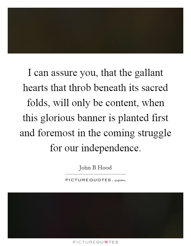I can assure you, that the gallant hearts that throb beneath its sacred folds, will only be content, when this glorious banner is planted first and foremost in the coming struggle for our independence. Picture Quote #1