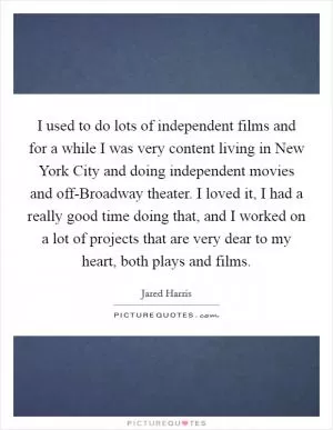 I used to do lots of independent films and for a while I was very content living in New York City and doing independent movies and off-Broadway theater. I loved it, I had a really good time doing that, and I worked on a lot of projects that are very dear to my heart, both plays and films Picture Quote #1