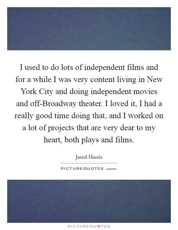 I used to do lots of independent films and for a while I was very content living in New York City and doing independent movies and off-Broadway theater. I loved it, I had a really good time doing that, and I worked on a lot of projects that are very dear to my heart, both plays and films. Picture Quote #1
