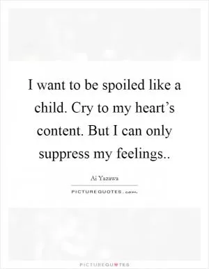 I want to be spoiled like a child. Cry to my heart’s content. But I can only suppress my feelings Picture Quote #1