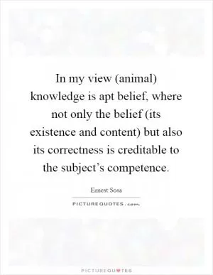 In my view (animal) knowledge is apt belief, where not only the belief (its existence and content) but also its correctness is creditable to the subject’s competence Picture Quote #1