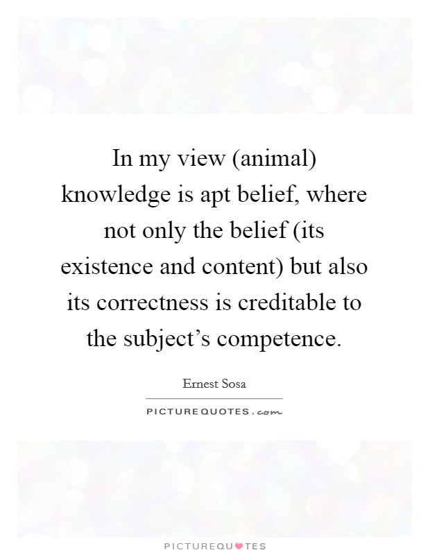 In my view (animal) knowledge is apt belief, where not only the belief (its existence and content) but also its correctness is creditable to the subject's competence. Picture Quote #1
