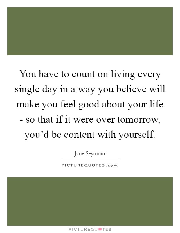 You have to count on living every single day in a way you believe will make you feel good about your life - so that if it were over tomorrow, you'd be content with yourself. Picture Quote #1