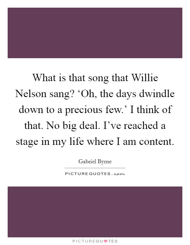 What is that song that Willie Nelson sang? ‘Oh, the days dwindle down to a precious few.' I think of that. No big deal. I've reached a stage in my life where I am content. Picture Quote #1