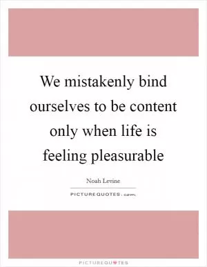We mistakenly bind ourselves to be content only when life is feeling pleasurable Picture Quote #1