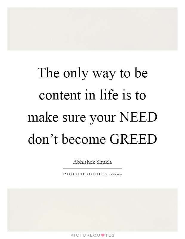 The only way to be content in life is to make sure your NEED don't become GREED Picture Quote #1