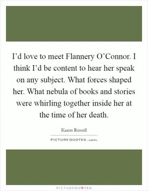 I’d love to meet Flannery O’Connor. I think I’d be content to hear her speak on any subject. What forces shaped her. What nebula of books and stories were whirling together inside her at the time of her death Picture Quote #1