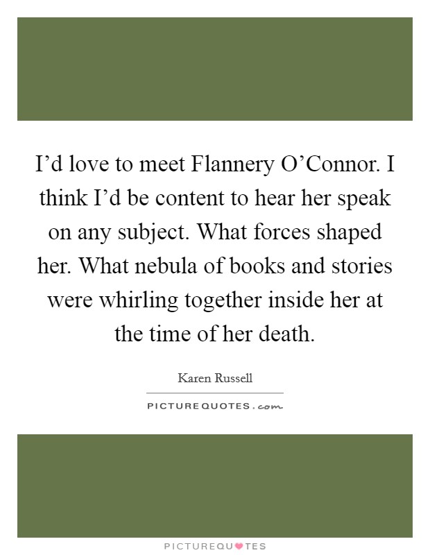 I'd love to meet Flannery O'Connor. I think I'd be content to hear her speak on any subject. What forces shaped her. What nebula of books and stories were whirling together inside her at the time of her death. Picture Quote #1