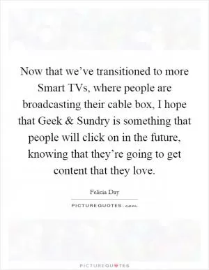 Now that we’ve transitioned to more Smart TVs, where people are broadcasting their cable box, I hope that Geek and Sundry is something that people will click on in the future, knowing that they’re going to get content that they love Picture Quote #1