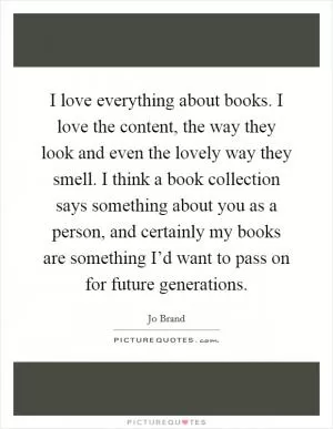 I love everything about books. I love the content, the way they look and even the lovely way they smell. I think a book collection says something about you as a person, and certainly my books are something I’d want to pass on for future generations Picture Quote #1