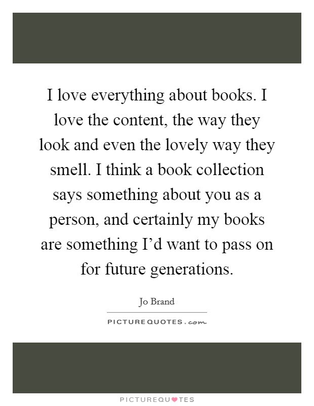 I love everything about books. I love the content, the way they look and even the lovely way they smell. I think a book collection says something about you as a person, and certainly my books are something I'd want to pass on for future generations. Picture Quote #1