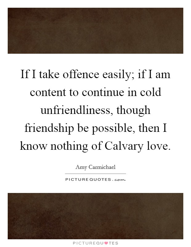 If I take offence easily; if I am content to continue in cold unfriendliness, though friendship be possible, then I know nothing of Calvary love. Picture Quote #1