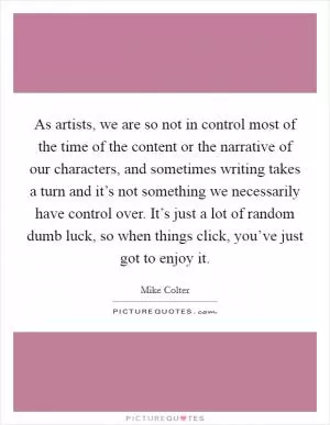 As artists, we are so not in control most of the time of the content or the narrative of our characters, and sometimes writing takes a turn and it’s not something we necessarily have control over. It’s just a lot of random dumb luck, so when things click, you’ve just got to enjoy it Picture Quote #1
