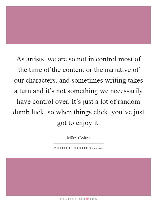 As artists, we are so not in control most of the time of the content or the narrative of our characters, and sometimes writing takes a turn and it's not something we necessarily have control over. It's just a lot of random dumb luck, so when things click, you've just got to enjoy it. Picture Quote #1