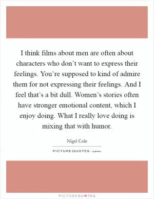 I think films about men are often about characters who don’t want to express their feelings. You’re supposed to kind of admire them for not expressing their feelings. And I feel that’s a bit dull. Women’s stories often have stronger emotional content, which I enjoy doing. What I really love doing is mixing that with humor Picture Quote #1