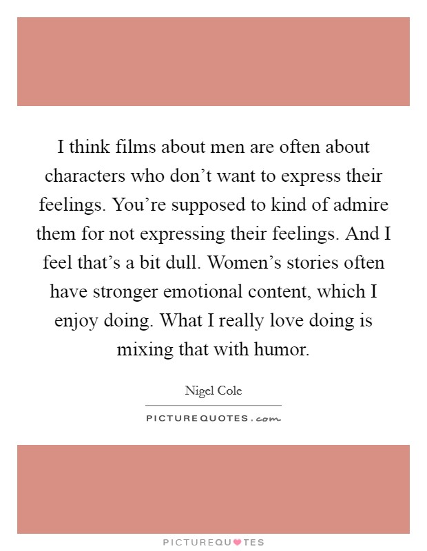 I think films about men are often about characters who don't want to express their feelings. You're supposed to kind of admire them for not expressing their feelings. And I feel that's a bit dull. Women's stories often have stronger emotional content, which I enjoy doing. What I really love doing is mixing that with humor. Picture Quote #1