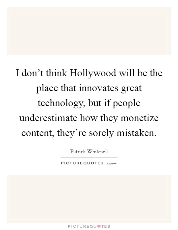 I don't think Hollywood will be the place that innovates great technology, but if people underestimate how they monetize content, they're sorely mistaken. Picture Quote #1