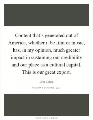 Content that’s generated out of America, whether it be film or music, has, in my opinion, much greater impact in sustaining our credibility and our place as a cultural capital. This is our great export Picture Quote #1
