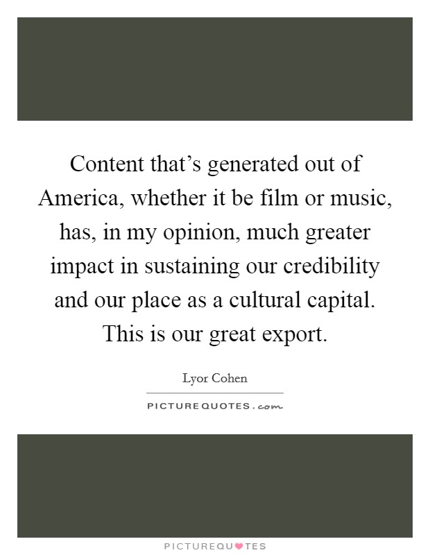 Content that's generated out of America, whether it be film or music, has, in my opinion, much greater impact in sustaining our credibility and our place as a cultural capital. This is our great export. Picture Quote #1