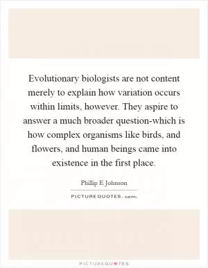 Evolutionary biologists are not content merely to explain how variation occurs within limits, however. They aspire to answer a much broader question-which is how complex organisms like birds, and flowers, and human beings came into existence in the first place Picture Quote #1