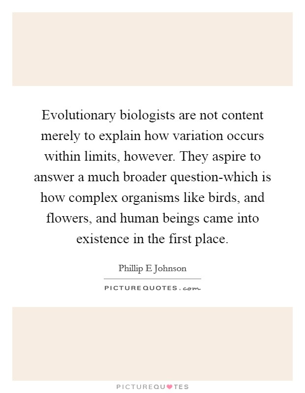 Evolutionary biologists are not content merely to explain how variation occurs within limits, however. They aspire to answer a much broader question-which is how complex organisms like birds, and flowers, and human beings came into existence in the first place. Picture Quote #1