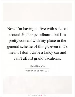 Now I’m having to live with sales of around 50,000 per album - but I’m pretty content with my place in the general scheme of things, even if it’s meant I don’t drive a fancy car and can’t afford grand vacations Picture Quote #1