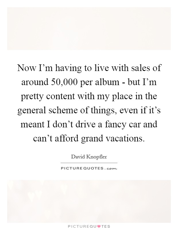 Now I'm having to live with sales of around 50,000 per album - but I'm pretty content with my place in the general scheme of things, even if it's meant I don't drive a fancy car and can't afford grand vacations. Picture Quote #1