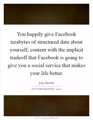 You happily give Facebook terabytes of structured data about yourself, content with the implicit tradeoff that Facebook is going to give you a social service that makes your life better Picture Quote #1