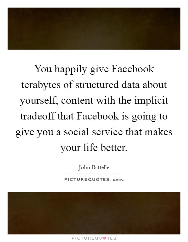 You happily give Facebook terabytes of structured data about yourself, content with the implicit tradeoff that Facebook is going to give you a social service that makes your life better. Picture Quote #1
