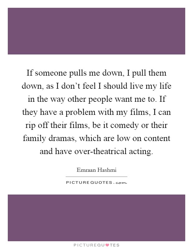 If someone pulls me down, I pull them down, as I don't feel I should live my life in the way other people want me to. If they have a problem with my films, I can rip off their films, be it comedy or their family dramas, which are low on content and have over-theatrical acting. Picture Quote #1