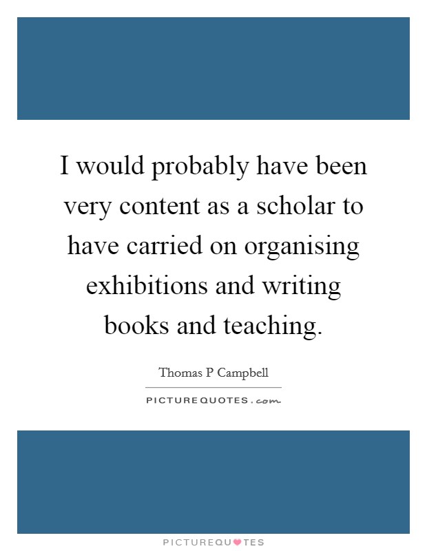 I would probably have been very content as a scholar to have carried on organising exhibitions and writing books and teaching. Picture Quote #1