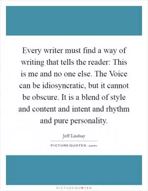 Every writer must find a way of writing that tells the reader: This is me and no one else. The Voice can be idiosyncratic, but it cannot be obscure. It is a blend of style and content and intent and rhythm and pure personality Picture Quote #1