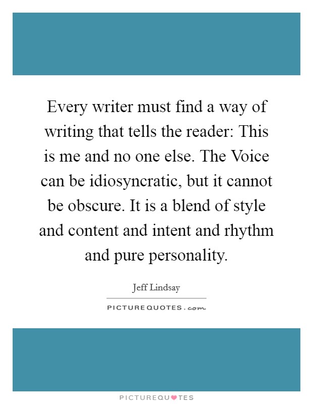 Every writer must find a way of writing that tells the reader: This is me and no one else. The Voice can be idiosyncratic, but it cannot be obscure. It is a blend of style and content and intent and rhythm and pure personality. Picture Quote #1