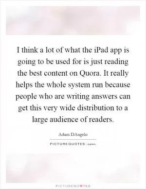 I think a lot of what the iPad app is going to be used for is just reading the best content on Quora. It really helps the whole system run because people who are writing answers can get this very wide distribution to a large audience of readers Picture Quote #1