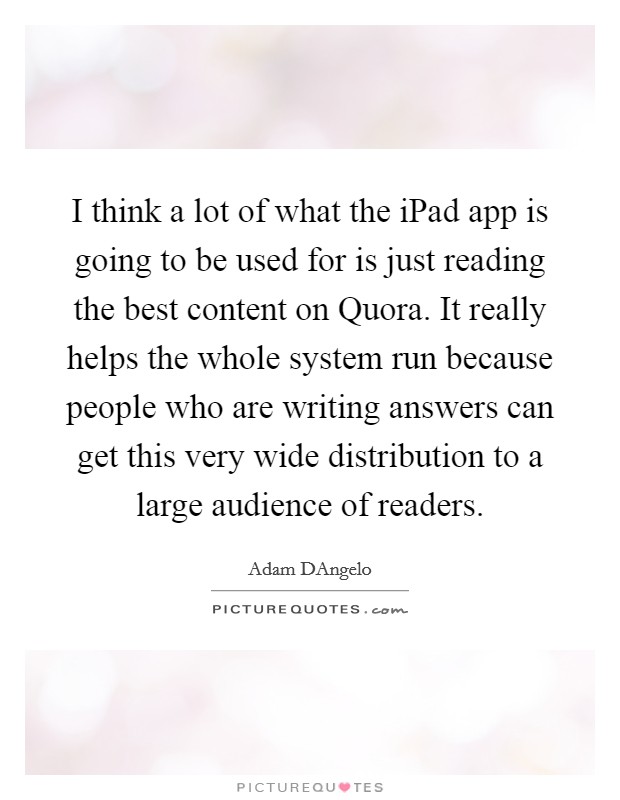 I think a lot of what the iPad app is going to be used for is just reading the best content on Quora. It really helps the whole system run because people who are writing answers can get this very wide distribution to a large audience of readers. Picture Quote #1