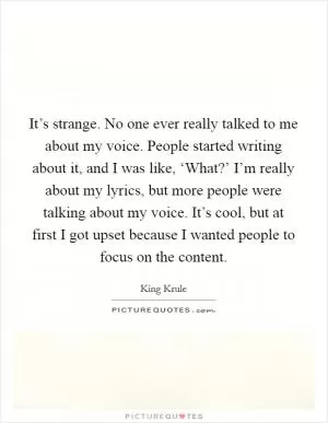 It’s strange. No one ever really talked to me about my voice. People started writing about it, and I was like, ‘What?’ I’m really about my lyrics, but more people were talking about my voice. It’s cool, but at first I got upset because I wanted people to focus on the content Picture Quote #1