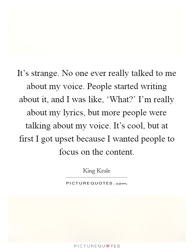 It's strange. No one ever really talked to me about my voice. People started writing about it, and I was like, ‘What?' I'm really about my lyrics, but more people were talking about my voice. It's cool, but at first I got upset because I wanted people to focus on the content. Picture Quote #1
