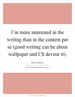 I’m more interested in the writing than in the content per se (good writing can be about wallpaper and I’ll devour it) Picture Quote #1