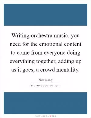Writing orchestra music, you need for the emotional content to come from everyone doing everything together, adding up as it goes, a crowd mentality Picture Quote #1