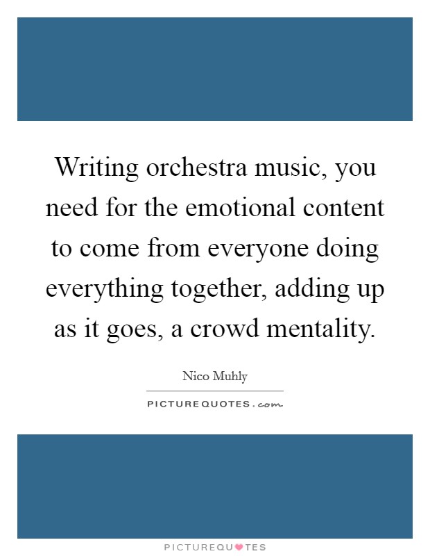 Writing orchestra music, you need for the emotional content to come from everyone doing everything together, adding up as it goes, a crowd mentality. Picture Quote #1