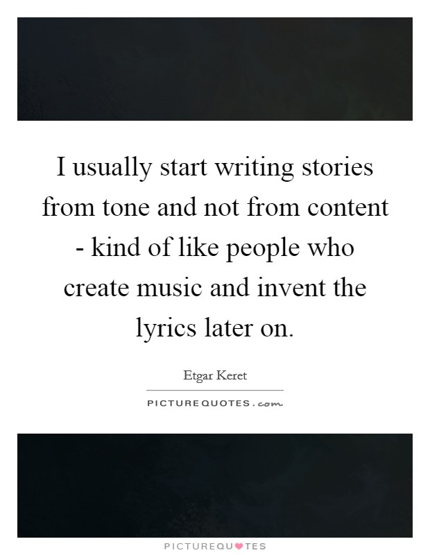 I usually start writing stories from tone and not from content - kind of like people who create music and invent the lyrics later on. Picture Quote #1