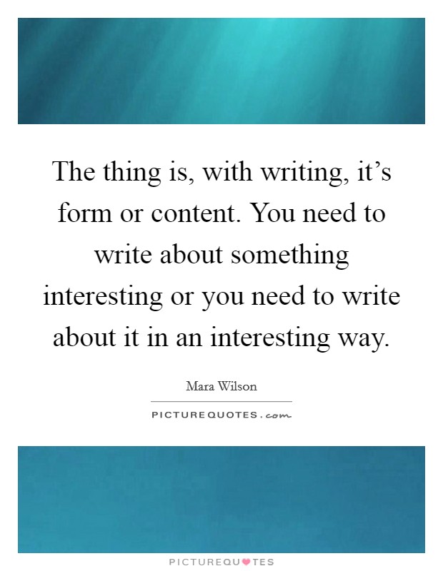 The thing is, with writing, it's form or content. You need to write about something interesting or you need to write about it in an interesting way. Picture Quote #1
